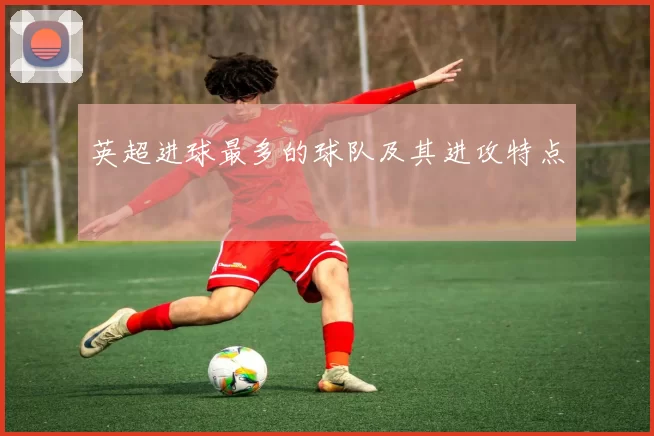 英超进球最多的球队及其进攻特点