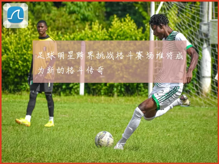足球明星跨界挑战格斗赛场谁将成为新的格斗传奇