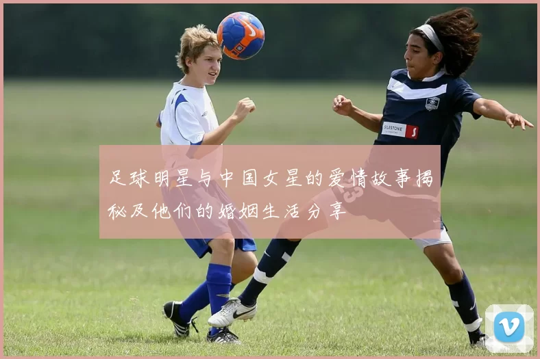 足球明星与中国女星的爱情故事揭秘及他们的婚姻生活分享