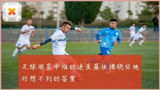 足球明星中谁的速度最快揭晓你绝对想不到的答案