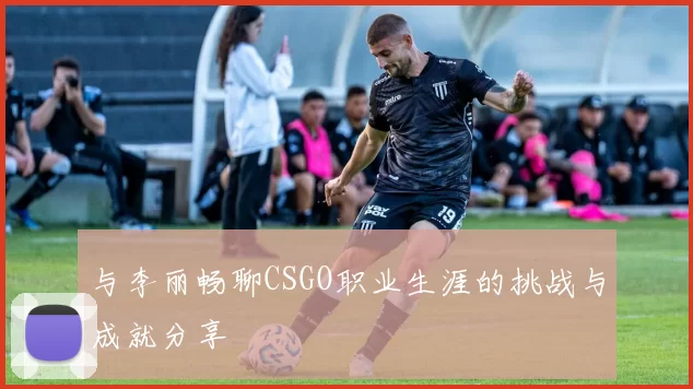 与李丽畅聊CSGO职业生涯的挑战与成就分享