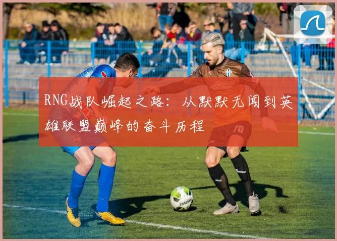 RNG战队崛起之路：从默默无闻到英雄联盟巅峰的奋斗历程