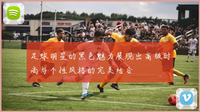 足球明星的黑色魅力展现出高级时尚与个性风格的完美结合
