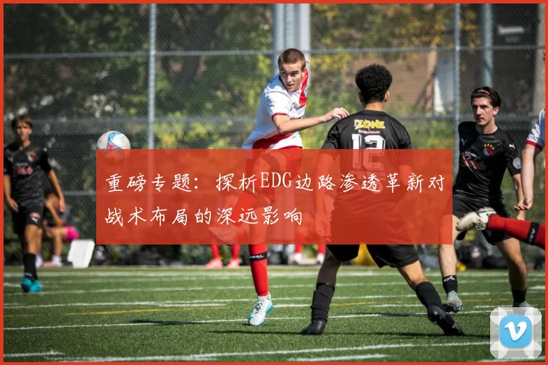 重磅专题：探析EDG边路渗透革新对战术布局的深远影响