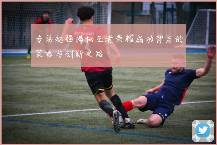 专访赵强揭秘王者荣耀成功背后的策略与创新之路