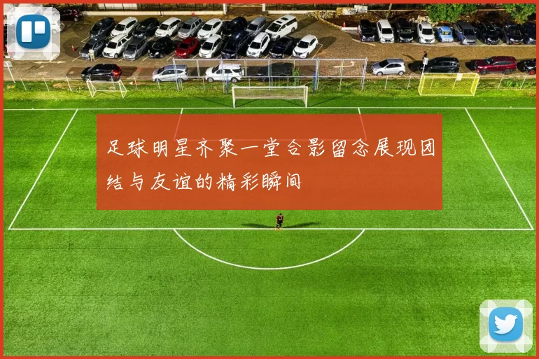 足球明星齐聚一堂合影留念展现团结与友谊的精彩瞬间