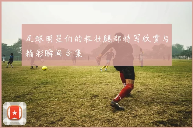 足球明星们的粗壮腿部特写欣赏与精彩瞬间合集