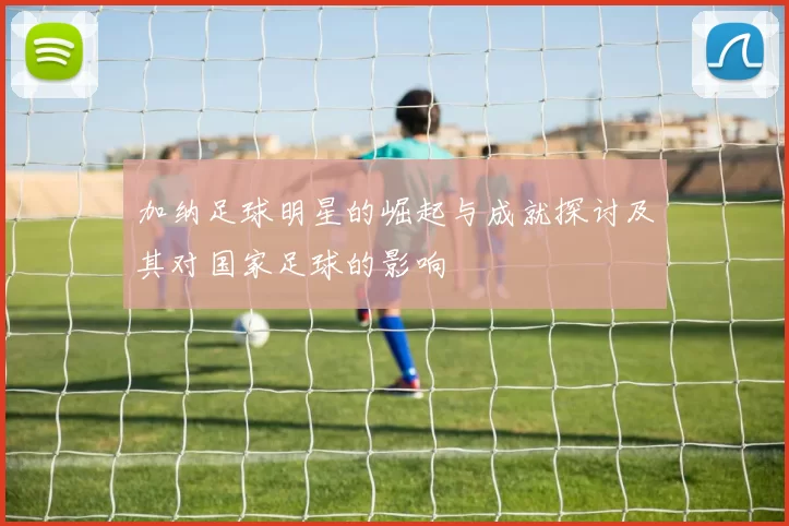 加纳足球明星的崛起与成就探讨及其对国家足球的影响