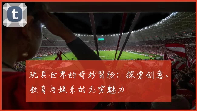 玩具世界的奇妙冒险：探索创意、教育与娱乐的无穷魅力