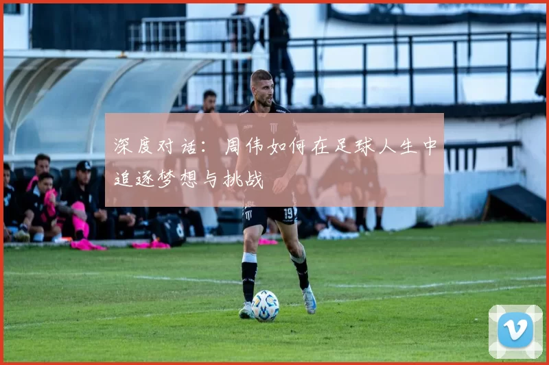 深度对话：周伟如何在足球人生中追逐梦想与挑战