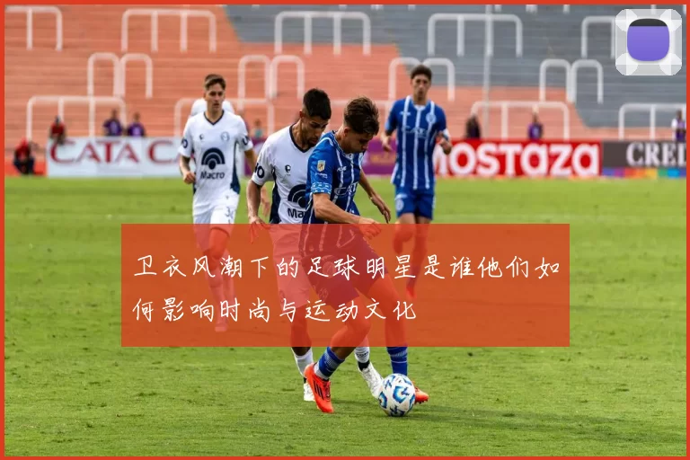 卫衣风潮下的足球明星是谁他们如何影响时尚与运动文化