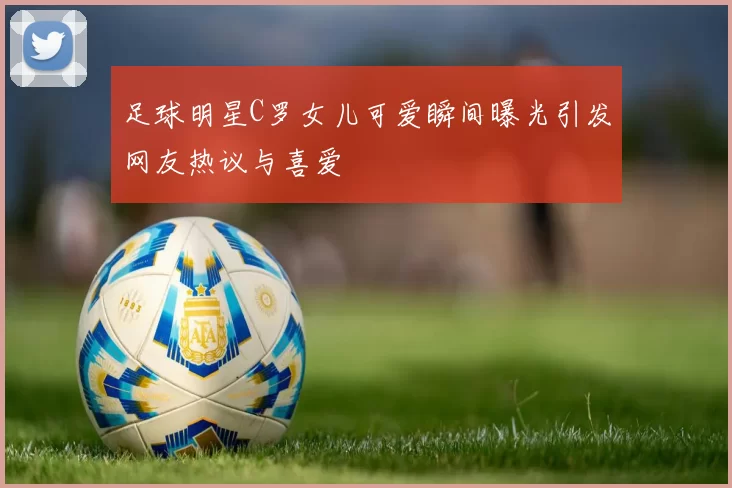 足球明星C罗女儿可爱瞬间曝光引发网友热议与喜爱