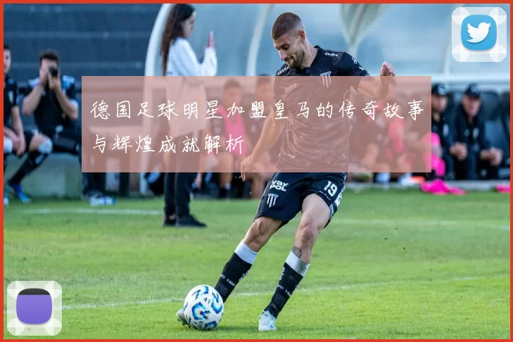 德国足球明星加盟皇马的传奇故事与辉煌成就解析
