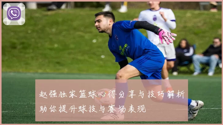 赵强独家篮球心得分享与技巧解析助你提升球技与赛场表现