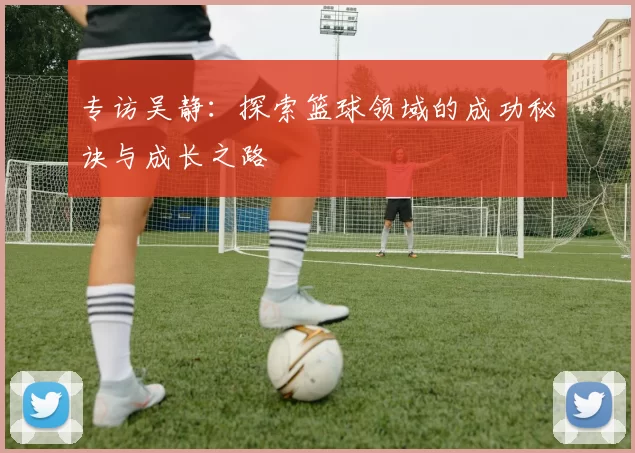 专访吴静：探索篮球领域的成功秘诀与成长之路