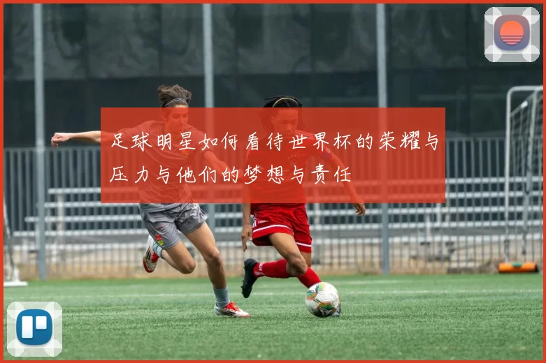 足球明星如何看待世界杯的荣耀与压力与他们的梦想与责任