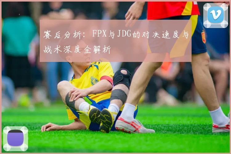 赛后分析：FPX与JDG的对决速度与战术深度全解析