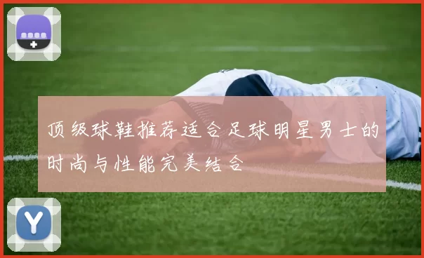 顶级球鞋推荐适合足球明星男士的时尚与性能完美结合