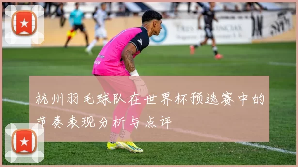 杭州羽毛球队在世界杯预选赛中的节奏表现分析与点评