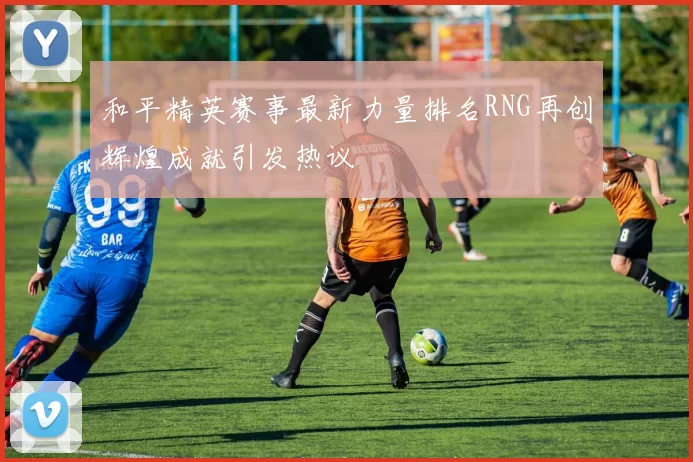 和平精英赛事最新力量排名RNG再创辉煌成就引发热议