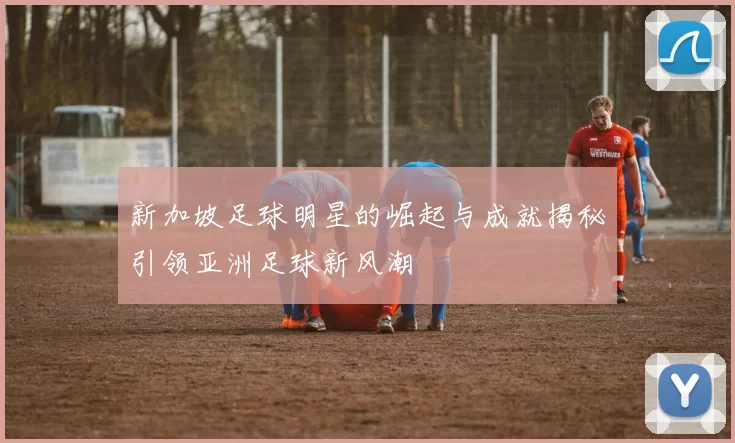 新加坡足球明星的崛起与成就揭秘引领亚洲足球新风潮