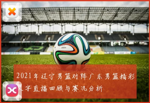 2021年辽宁男篮对阵广东男篮精彩文字直播回顾与赛况分析