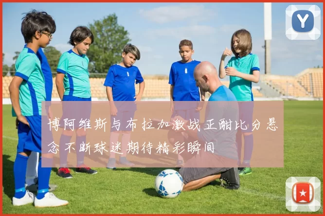博阿维斯与布拉加激战正酣比分悬念不断球迷期待精彩瞬间