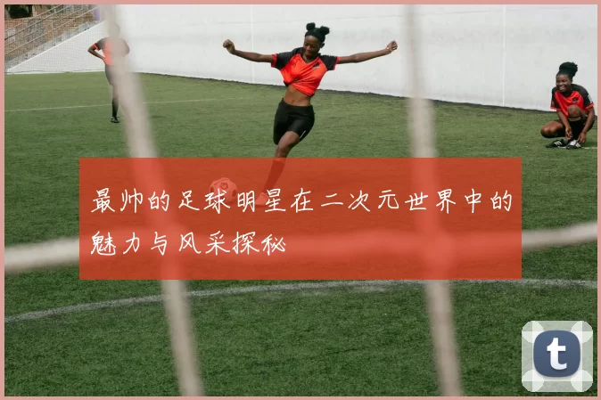 最帅的足球明星在二次元世界中的魅力与风采探秘