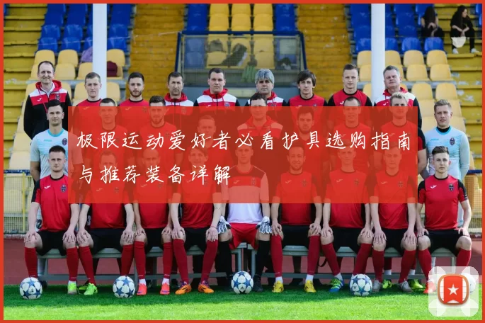 极限运动爱好者必看护具选购指南与推荐装备详解