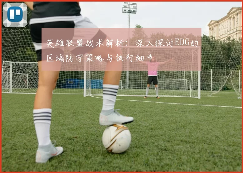 英雄联盟战术解析：深入探讨EDG的区域防守策略与执行细节