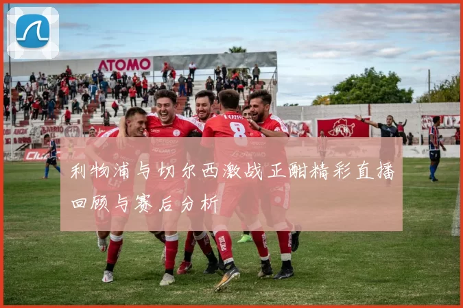利物浦与切尔西激战正酣精彩直播回顾与赛后分析