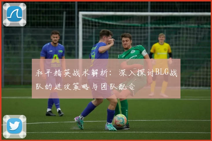 和平精英战术解析：深入探讨BLG战队的进攻策略与团队配合
