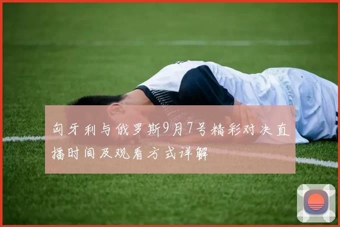匈牙利与俄罗斯9月7号精彩对决直播时间及观看方式详解