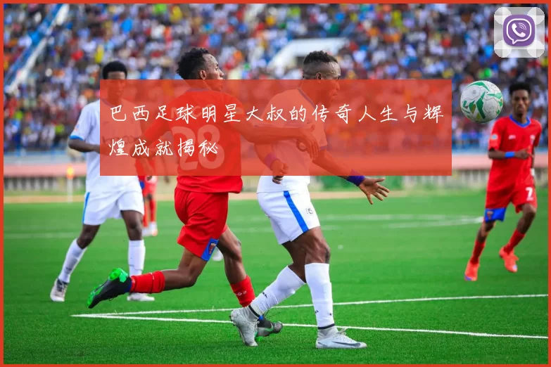 巴西足球明星大叔的传奇人生与辉煌成就揭秘