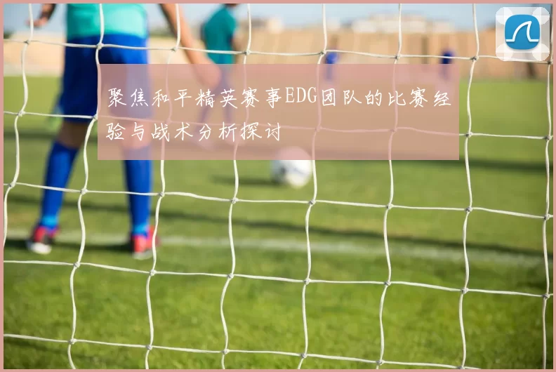聚焦和平精英赛事EDG团队的比赛经验与战术分析探讨