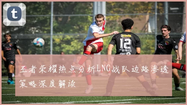 王者荣耀热点分析LNG战队边路渗透策略深度解读