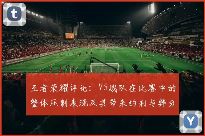 王者荣耀评论：V5战队在比赛中的整体压制表现及其带来的利与弊分析