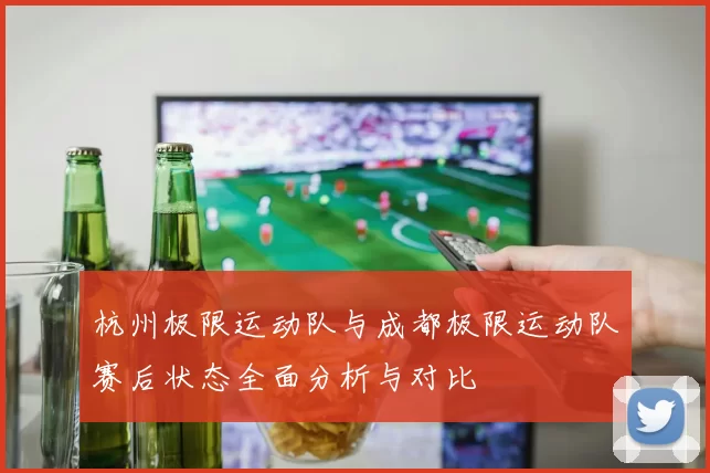 杭州极限运动队与成都极限运动队赛后状态全面分析与对比