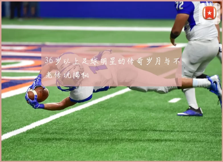 36岁以上足球明星的传奇岁月与不老传说揭秘