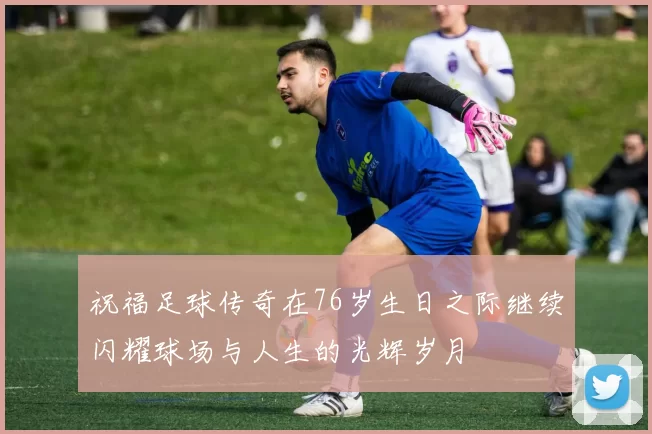 祝福足球传奇在76岁生日之际继续闪耀球场与人生的光辉岁月