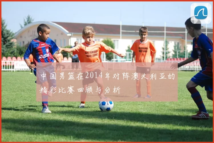 中国男篮在2014年对阵澳大利亚的精彩比赛回顾与分析