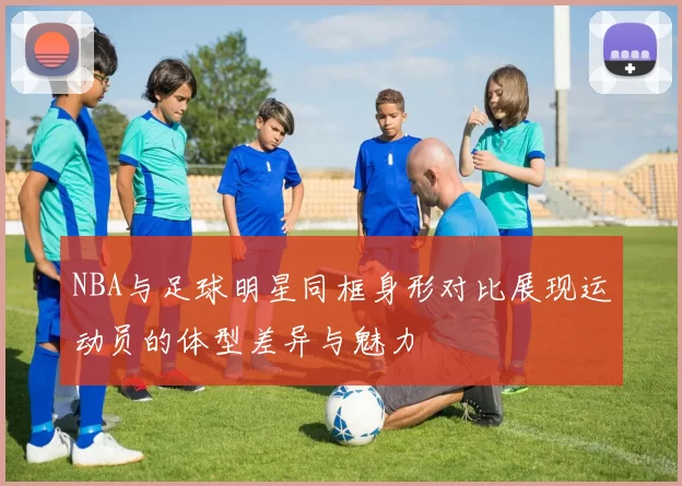 NBA与足球明星同框身形对比展现运动员的体型差异与魅力