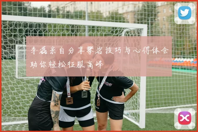 李磊亲自分享攀岩技巧与心得体会助你轻松征服高峰