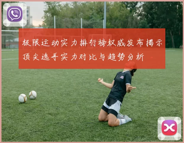 极限运动实力排行榜权威发布揭示顶尖选手实力对比与趋势分析