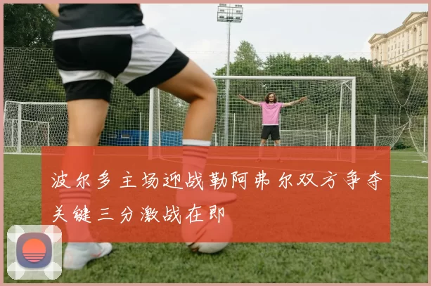 波尔多主场迎战勒阿弗尔双方争夺关键三分激战在即