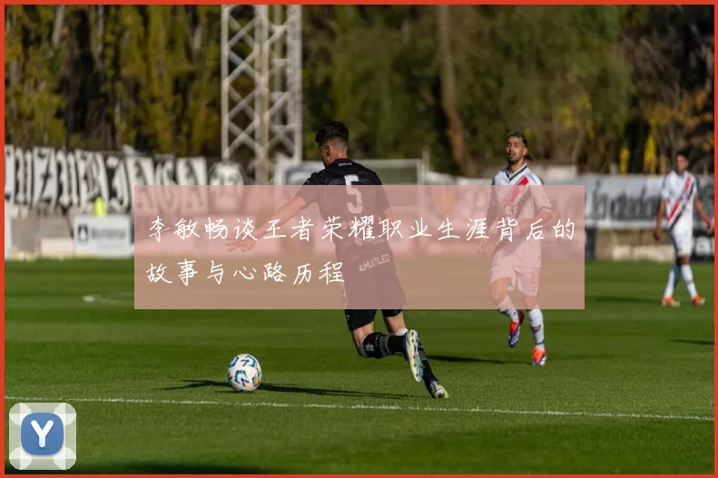 李敏畅谈王者荣耀职业生涯背后的故事与心路历程