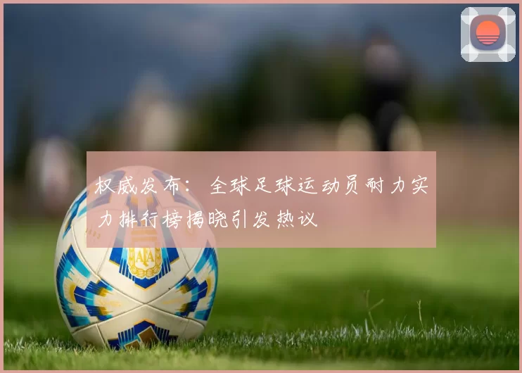 权威发布：全球足球运动员耐力实力排行榜揭晓引发热议