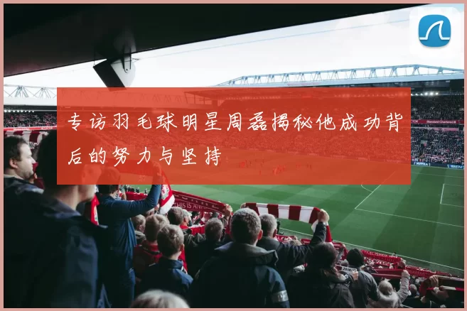 专访羽毛球明星周磊揭秘他成功背后的努力与坚持