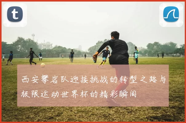 西安攀岩队迎接挑战的转型之路与极限运动世界杯的精彩瞬间