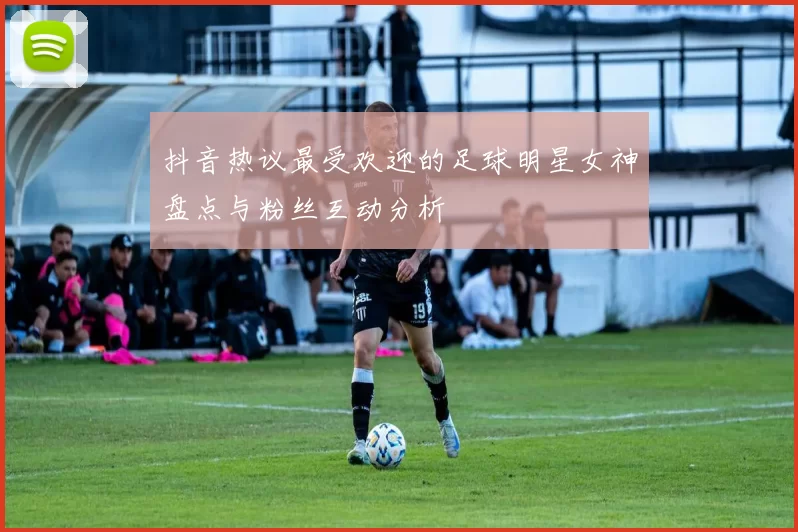 抖音热议最受欢迎的足球明星女神盘点与粉丝互动分析